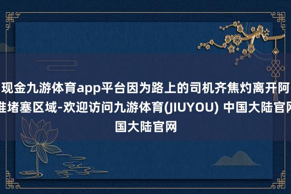 现金九游体育app平台因为路上的司机齐焦灼离开阿谁堵塞区域-欢迎访问九游体育(JIUYOU) 中国大陆官网