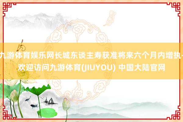 九游体育娱乐网长城东谈主寿获准将来六个月内增执-欢迎访问九游体育(JIUYOU) 中国大陆官网