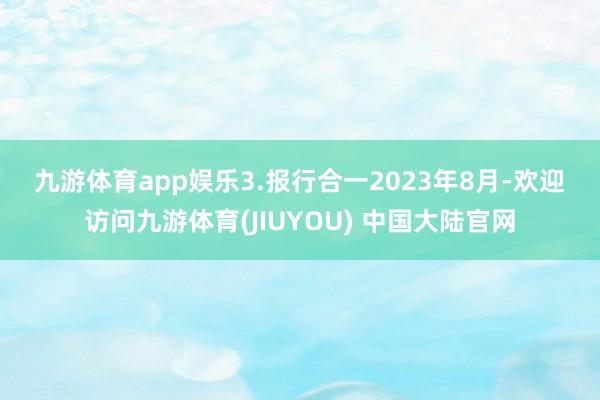 九游体育app娱乐 3.报行合一 2023年8月-欢迎访问九游体育(JIUYOU) 中国大陆官网