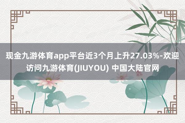 现金九游体育app平台近3个月上升27.03%-欢迎访问九游体育(JIUYOU) 中国大陆官网