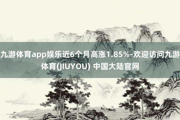 九游体育app娱乐近6个月高涨1.85%-欢迎访问九游体育(JIUYOU) 中国大陆官网