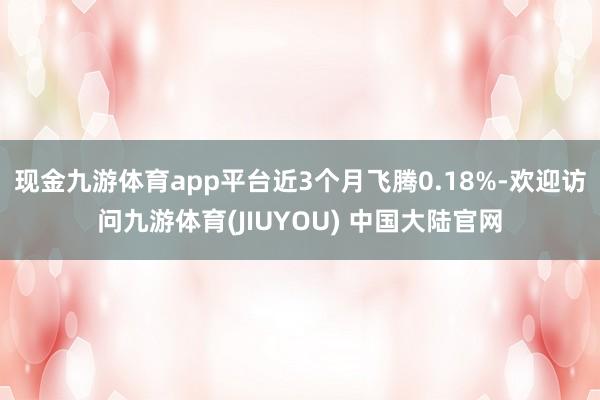 现金九游体育app平台近3个月飞腾0.18%-欢迎访问九游体育(JIUYOU) 中国大陆官网