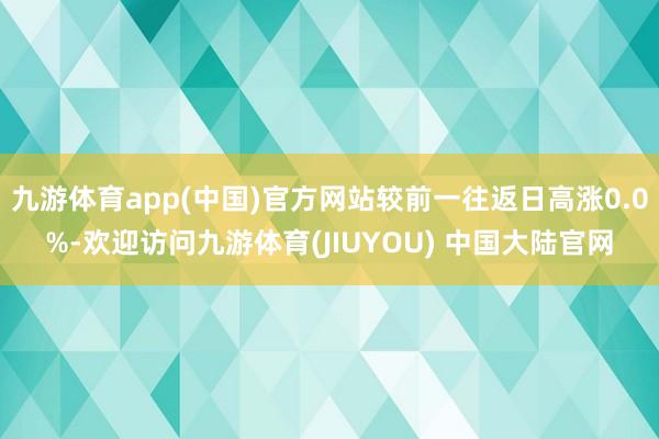 九游体育app(中国)官方网站较前一往返日高涨0.0%-欢迎访问九游体育(JIUYOU) 中国大陆官网