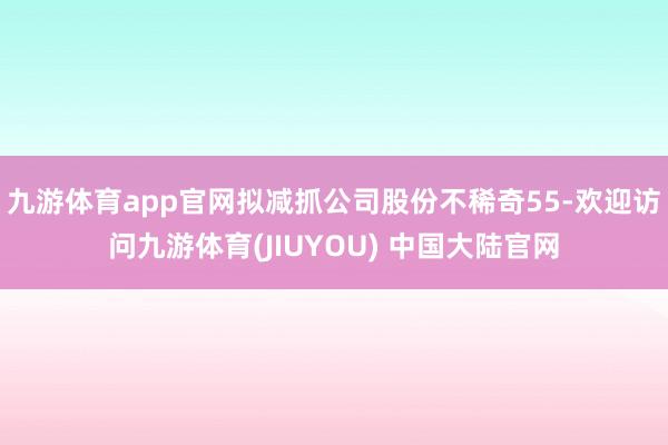 九游体育app官网拟减抓公司股份不稀奇55-欢迎访问九游体育(JIUYOU) 中国大陆官网