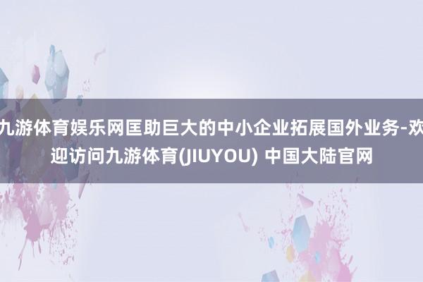 九游体育娱乐网匡助巨大的中小企业拓展国外业务-欢迎访问九游体育(JIUYOU) 中国大陆官网