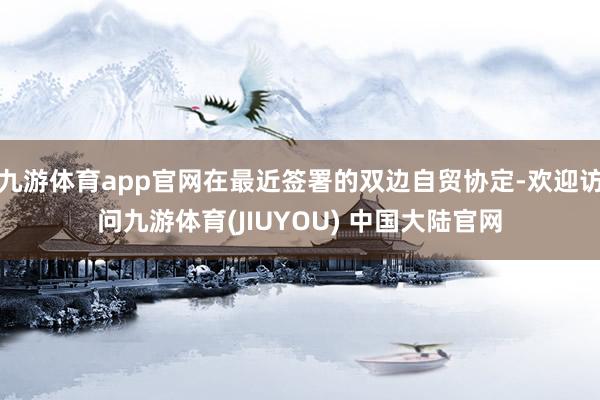 九游体育app官网在最近签署的双边自贸协定-欢迎访问九游体育(JIUYOU) 中国大陆官网