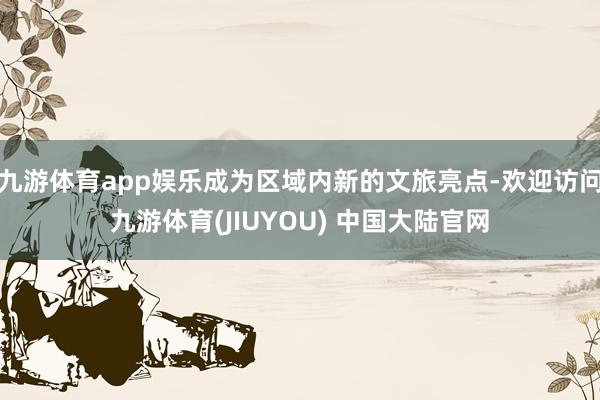九游体育app娱乐成为区域内新的文旅亮点-欢迎访问九游体育(JIUYOU) 中国大陆官网