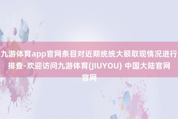 九游体育app官网条目对近期统统大额取现情况进行排查-欢迎访问九游体育(JIUYOU) 中国大陆官网