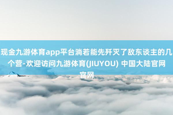 现金九游体育app平台淌若能先歼灭了敌东谈主的几个营-欢迎访问九游体育(JIUYOU) 中国大陆官网
