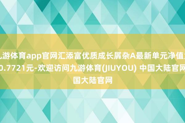 九游体育app官网汇添富优质成长羼杂A最新单元净值为0.7721元-欢迎访问九游体育(JIUYOU) 中国大陆官网