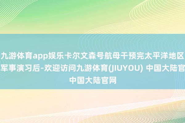 九游体育app娱乐卡尔文森号航母干预完太平洋地区的军事演习后-欢迎访问九游体育(JIUYOU) 中国大陆官网