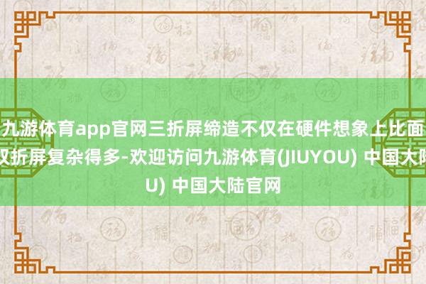 九游体育app官网三折屏缔造不仅在硬件想象上比面前的双折屏复杂得多-欢迎访问九游体育(JIUYOU) 中国大陆官网