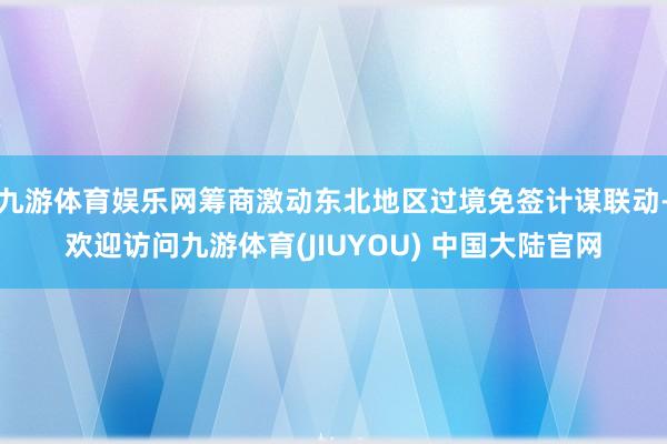 九游体育娱乐网筹商激动东北地区过境免签计谋联动-欢迎访问九游体育(JIUYOU) 中国大陆官网