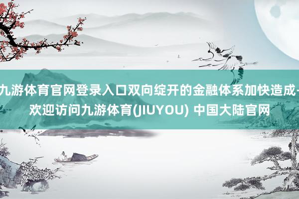 九游体育官网登录入口双向绽开的金融体系加快造成-欢迎访问九游体育(JIUYOU) 中国大陆官网
