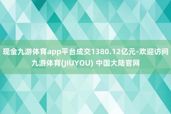 现金九游体育app平台成交1380.12亿元-欢迎访问九游体育(JIUYOU) 中国大陆官网
