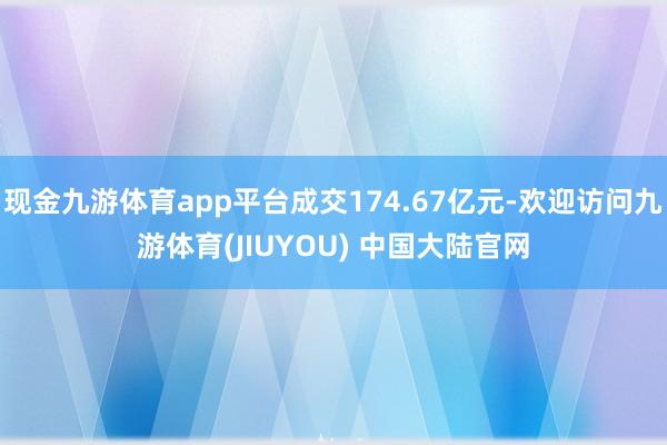 现金九游体育app平台成交174.67亿元-欢迎访问九游体育(JIUYOU) 中国大陆官网