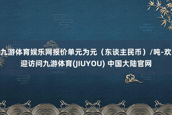 九游体育娱乐网报价单元为元（东谈主民币）/吨-欢迎访问九游体育(JIUYOU) 中国大陆官网