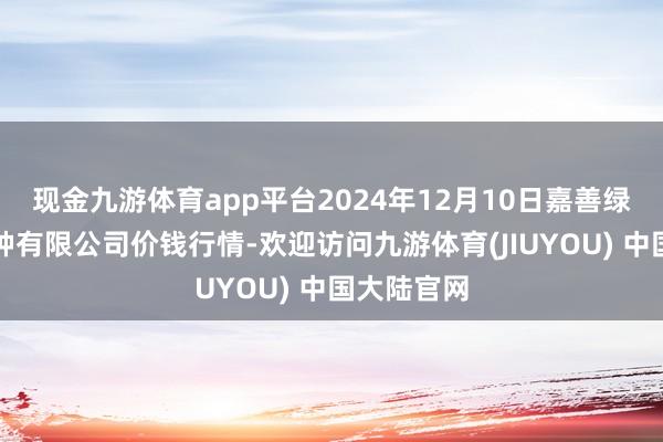 现金九游体育app平台2024年12月10日嘉善绿洲市集栽种有限公司价钱行情-欢迎访问九游体育(JIUYOU) 中国大陆官网