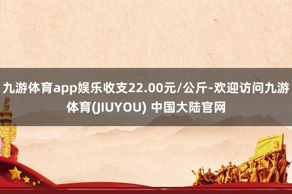 九游体育app娱乐收支22.00元/公斤-欢迎访问九游体育(JIUYOU) 中国大陆官网