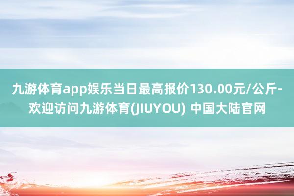 九游体育app娱乐当日最高报价130.00元/公斤-欢迎访问九游体育(JIUYOU) 中国大陆官网