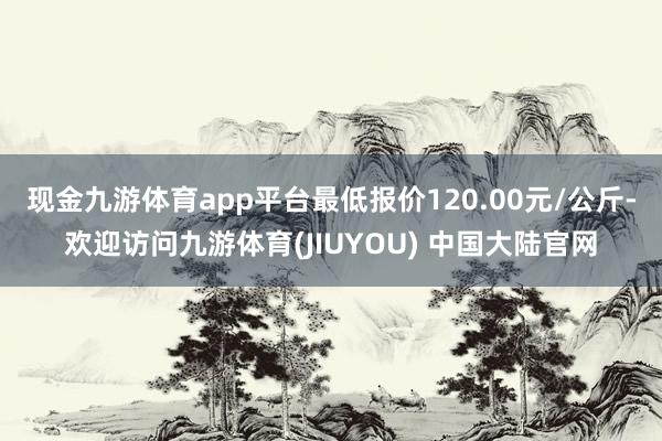 现金九游体育app平台最低报价120.00元/公斤-欢迎访问九游体育(JIUYOU) 中国大陆官网