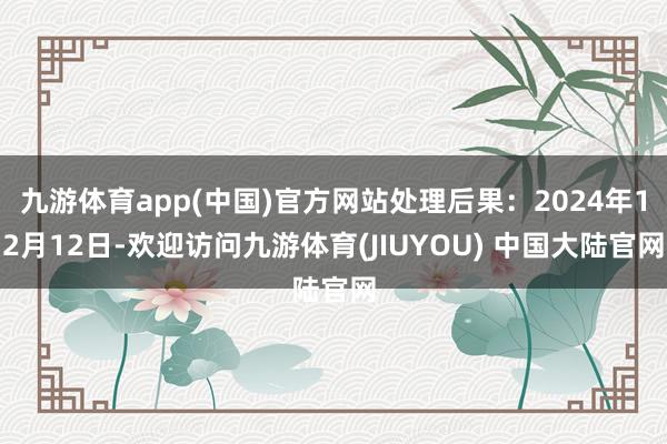 九游体育app(中国)官方网站处理后果：2024年12月12日-欢迎访问九游体育(JIUYOU) 中国大陆官网