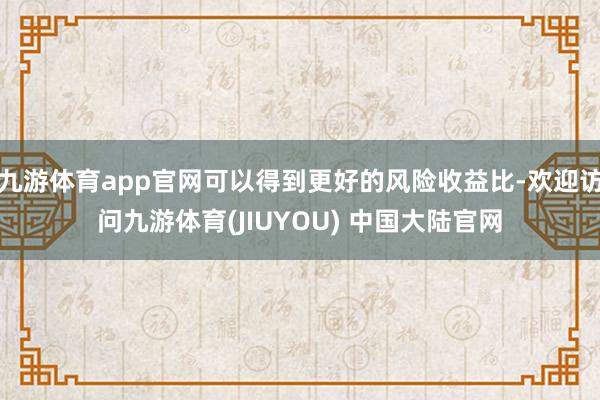九游体育app官网可以得到更好的风险收益比-欢迎访问九游体育(JIUYOU) 中国大陆官网