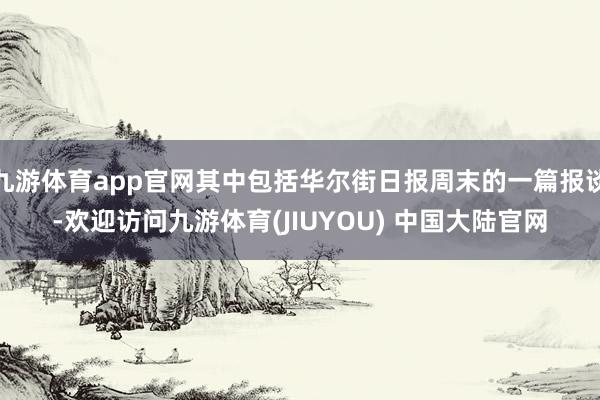 九游体育app官网其中包括华尔街日报周末的一篇报谈-欢迎访问九游体育(JIUYOU) 中国大陆官网