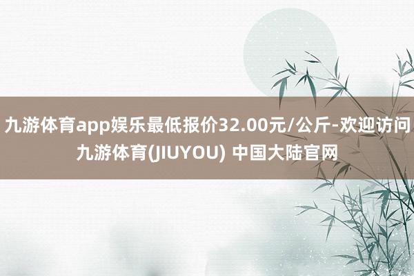 九游体育app娱乐最低报价32.00元/公斤-欢迎访问九游体育(JIUYOU) 中国大陆官网