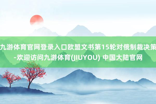 九游体育官网登录入口欧盟文书第15轮对俄制裁决策-欢迎访问九游体育(JIUYOU) 中国大陆官网