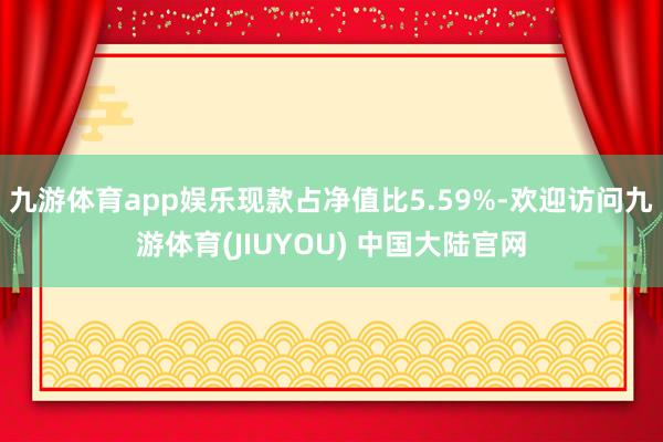 九游体育app娱乐现款占净值比5.59%-欢迎访问九游体育(JIUYOU) 中国大陆官网