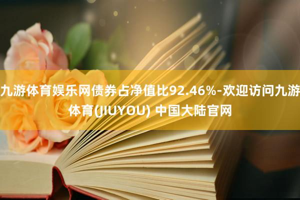 九游体育娱乐网债券占净值比92.46%-欢迎访问九游体育(JIUYOU) 中国大陆官网