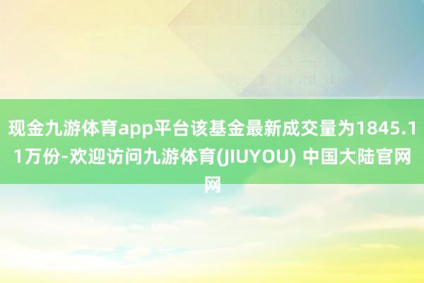 现金九游体育app平台该基金最新成交量为1845.11万份-欢迎访问九游体育(JIUYOU) 中国大陆官网