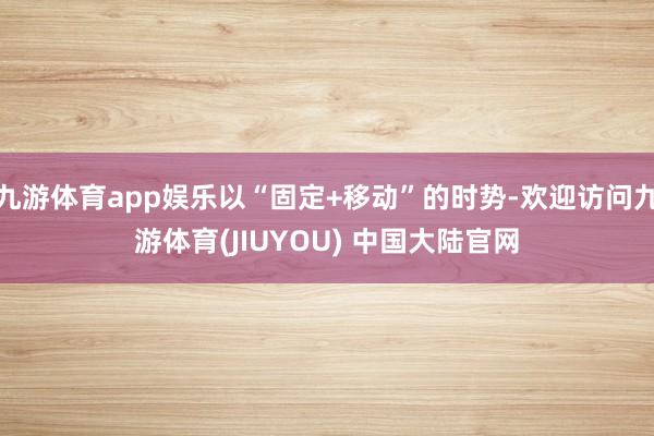 九游体育app娱乐以“固定+移动”的时势-欢迎访问九游体育(JIUYOU) 中国大陆官网