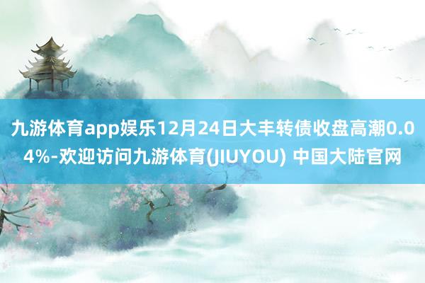 九游体育app娱乐12月24日大丰转债收盘高潮0.04%-欢迎访问九游体育(JIUYOU) 中国大陆官网