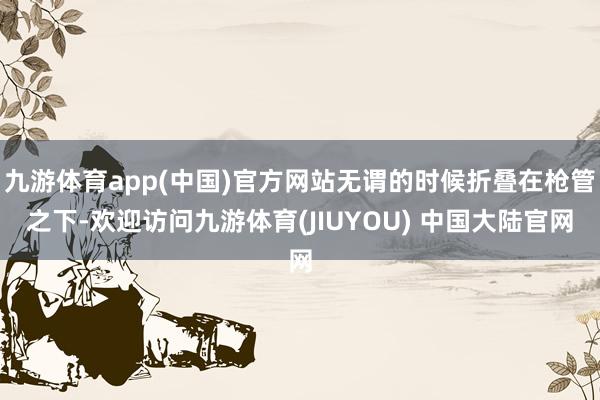 九游体育app(中国)官方网站无谓的时候折叠在枪管之下-欢迎访问九游体育(JIUYOU) 中国大陆官网