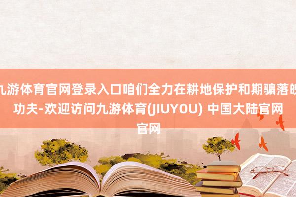 九游体育官网登录入口咱们全力在耕地保护和期骗落魄功夫-欢迎访问九游体育(JIUYOU) 中国大陆官网