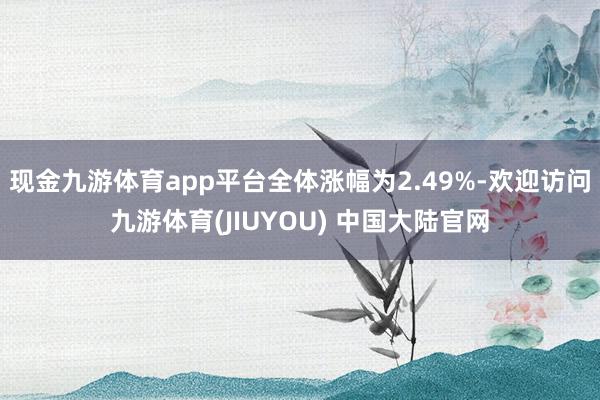 现金九游体育app平台全体涨幅为2.49%-欢迎访问九游体育(JIUYOU) 中国大陆官网