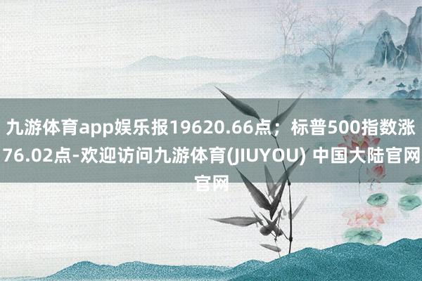 九游体育app娱乐报19620.66点；标普500指数涨76.02点-欢迎访问九游体育(JIUYOU) 中国大陆官网