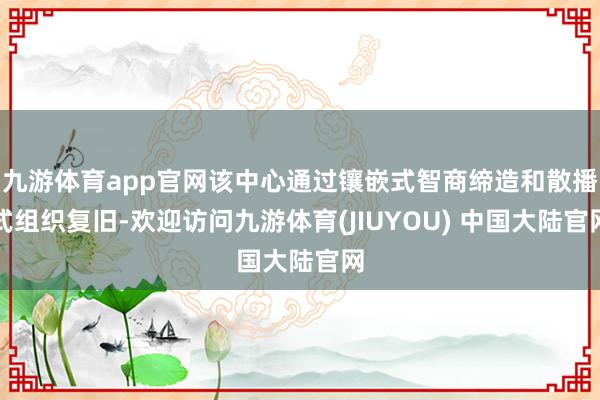 九游体育app官网该中心通过镶嵌式智商缔造和散播式组织复旧-欢迎访问九游体育(JIUYOU) 中国大陆官网