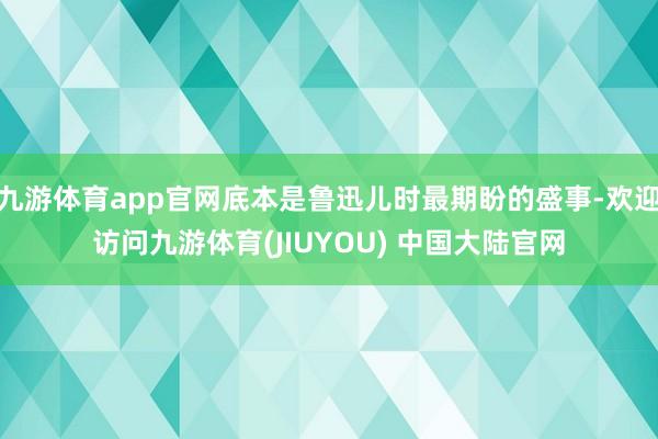 九游体育app官网底本是鲁迅儿时最期盼的盛事-欢迎访问九游体育(JIUYOU) 中国大陆官网