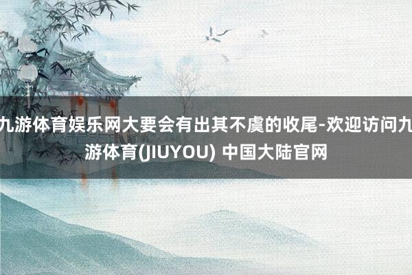 九游体育娱乐网大要会有出其不虞的收尾-欢迎访问九游体育(JIUYOU) 中国大陆官网