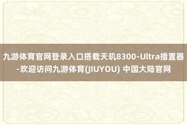 九游体育官网登录入口搭载天玑8300-Ultra措置器-欢迎访问九游体育(JIUYOU) 中国大陆官网