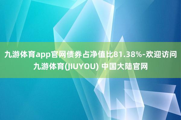 九游体育app官网债券占净值比81.38%-欢迎访问九游体育(JIUYOU) 中国大陆官网