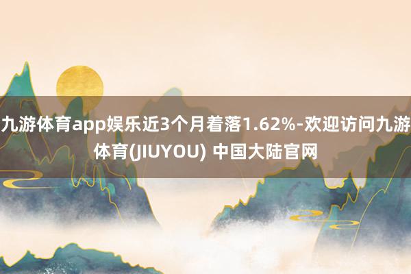 九游体育app娱乐近3个月着落1.62%-欢迎访问九游体育(JIUYOU) 中国大陆官网