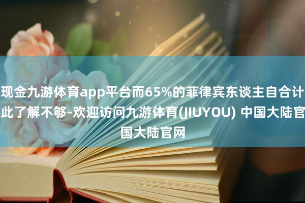 现金九游体育app平台而65%的菲律宾东谈主自合计对此了解不够-欢迎访问九游体育(JIUYOU) 中国大陆官网