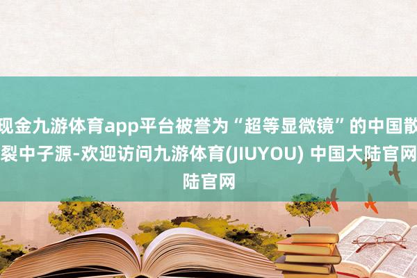 现金九游体育app平台被誉为“超等显微镜”的中国散裂中子源-欢迎访问九游体育(JIUYOU) 中国大陆官网