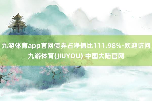 九游体育app官网债券占净值比111.98%-欢迎访问九游体育(JIUYOU) 中国大陆官网