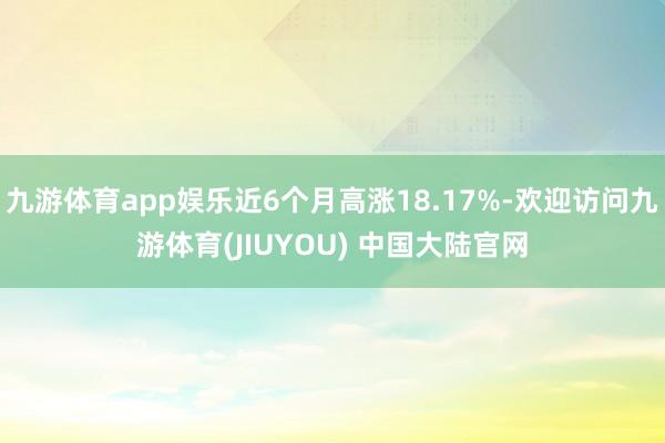 九游体育app娱乐近6个月高涨18.17%-欢迎访问九游体育(JIUYOU) 中国大陆官网