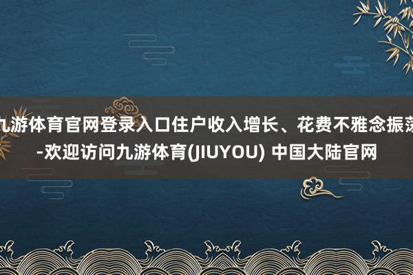 九游体育官网登录入口住户收入增长、花费不雅念振荡-欢迎访问九游体育(JIUYOU) 中国大陆官网